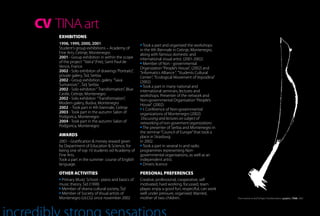 CV TINA art
    EXHIBITIONS
    1998, 1999, 2000, 2001                             Took a part and organised the workshops
    Student’s group exhibitions – Academy of         in the 4th Biennale in Cetinje, Montenegro,
    Fine Arts, Cetinje, Montenegro                   along with famous domestic and
    2001 - Group exhibition in within the scope      international visual artist. (2001-2002)
    of the project “Vatra” (Fire), Saint Paul de       Member of Non - governmental
    Vence, France                                    Organization “People’s House”, (2002) and
    2002 - Solo exhibiton of drawings “Portraits”,   “Informatics Alliance “, ”Students Cultural
    private galery, Šid, Serbia                      Center”, ”Ecological Movement of Vojvodina”
    2002 - Group exhibition, galery “Sava            (2002)
    Šumanovic” , Šid, Serbia                           Took a part in many national and
    2002 - Solo exhibiton “ Transformation”, Blue    international seminars, lectures and
    Castle, Cetinje, Montenegro                      workshops. Presenter of the network and
    2002 - Solo exhibiton “Transformation”,          Non-governmental Organisation “People’s
    Modern galery, Budva, Montenegro                 House”. (2002)
    2002 - Took part in 4th biennale, Cetinje          I. Conference of Non-governmental
    2003 - Took part in the autumn Salon of          organizations of Montenegro (2002)
    Podgorica, Montenegro                             Discussing and lectures on subject of
    2004 - Took part in the autumn Salon of          networking of non-goverment organizations
    Podgorica, Montenegro                              The presenter of Serbia and Montenegro in
                                                     the seminar “Council of Europe” that took a
    AWARDS                                           place in Strasburg
    2001 - Gratification & money reward given        in 2002.
    by Department of Education & Science, for          Took a part in several tv and radio
    being one of top 10 students od Academy of       programmes representing Non-
    Fine Arts.                                       governmental organisations, as well as an
    Took a part in the summer course of English      independent artist.
    language.                                          Drivers licence

    OTHER ACTIVITIES                                 PERSONAL PREFERENCES
     Primary Music School - piano and basics of      Creative, professional, cooperative, self
    music theory, Šid (1990)                         motivated, hard working, focussed, team
     Member of drama cultural society, Šid           player, enjoy a good fun, respectful, can work
     Member of Society of Visual artists of          well under pressure, organised. Married,
    Montenegro (ULCG) since november 2002            mother of two children.                          “From women to bird” | Project Transformation | graphic | TINA, 2002
 