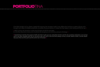 PORTFOLIOTINA
hot flash of light, hot as a flame, created the morning, the sensation inside a man. Within the moment it scatters all over one’s thought and makes incredible amplitudes, incredibly strong sensations. It creates fire that blazes in one’s being and fills him up A hot flash of light, hot as a flame, created the morning, the sensation inside a man. Within the moment it scatters all over one’s thought and makes incredible amplitudes, incredibly strong sensations.




                                                               A hot flash of light, hot as a flame, created the morning, the sensation inside a man. Within the moment it scatters all over one’s
                                                               thought and makes incredible amplitudes, incredibly strong sensations. It creates fire that blazes in one’s being and fills him up. »
                                                               » With its force, the sensation crushes the thought and all the principles.
                                                               It is the fires that exist in every one of esthete we recognize as an enormous amount of energy. »

                                                               » Sometimes it reaches the essence itself, and then it gets put out, and what remains are the ash, pureness and peace. Just as love
                                                               which we often equalize with fire, at one point dies out, and in the end there always comes a certain death as fate, a certain death
                                                               because there are the spirit and fire which are immortal »
 
