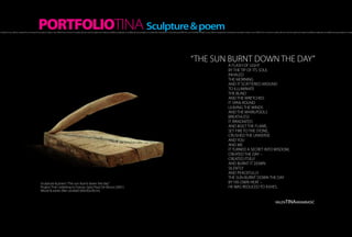 PORTFOLIOTINA Sculpture & poem
h of light, hot as a flame, created the morning, the sensation inside a man. Within the moment it scatters all over one’s thought and makes incredible amplitudes, incredibly strong sensations. It creates fire that blazes in one’s being and fills him up A hot flash of light, hot as a flame, created the morning, the sensation inside a man. Within the moment it scatters all over one’s thought and makes incredible amplitudes, incredibly strong sensations. It create




                                                                                                                                                                                                                                                           “THE SUN BURNT DOWN THE DAY”
                                                                                                                                                                                                                                                                                                             A FLASH OF LIGHT
                                                                                                                                                                                                                                                                                                             BY THE TIP OF ITS SOUL
                                                                                                                                                                                                                                                                                                             INHALED
                                                                                                                                                                                                                                                                                                             THE MORNING
                                                                                                                                                                                                                                                                                                             AND IT SCATTERED AROUND
                                                                                                                                                                                                                                                                                                             TO ILLUMINATE
                                                                                                                                                                                                                                                                                                             THE BLIND
                                                                                                                                                                                                                                                                                                             AND THE WRETCHED.
                                                                                                                                                                                                                                                                                                             IT SPAN ROUND
                                                                                                                                                                                                                                                                                                             LEAVING THE WINDS
                                                                                                                                                                                                                                                                                                             AND THE WHIRLPOOLS
                                                                                                                                                                                                                                                                                                             BREATHLESS
                                                                                                                                                                                                                                                                                                             IT IRRADIATED
                                                                                                                                                                                                                                                                                                             AND BUILT THE FLAME,
                                                                                                                                                                                                                                                                                                             SET FIRE TO THE STONE,
                                                                                                                                                                                                                                                                                                             CRUSHED THE UNIVERSE
                                                                                                                                                                                                                                                                                                             AND YOU
                                                                                                                                                                                                                                                                                                             AND ME.
                                                                                                                                                                                                                                                                                                             IT TURNED A SECRET INTO WISDOM,
                                                                                                                                                                                                                                                                                                             CREATED THE DAY –
                                                                                                                                                                                                                                                                                                             CREATED ITSELF
                                                                                                                                                                                                                                                                                                             AND BURNT IT DOWN
                                                                                                                                                                                                                                                                                                             SILENTLY
                                                                                                                                                                                                                                                                                                             AND PEACEFULLY.
                                                                                                                                                                                                                                                                                                             THE SUN BURNT DOWN THE DAY
                                                      Sculpture & poem “The sun burnt down the day”                                                                                                                                                                                                          BY HIS OWN HEAT –
                                                      Project “Fire”, exibiting in France, Saint Paul De Vence (2001)                                                                                                                                                                                        HE WAS REDUCED TO ASHES.
                                                      Wood & ashes (like sundial) (60x30x20cm)


                                                                                                                                                                                                                                                                                                                                                                          valenTINAarambašić
 