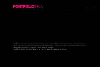 PORTFOLIOTINA
hot flash of light, hot as a flame, created the morning, the sensation inside a man. Within the moment it scatters all over one’s thought and makes incredible amplitudes, incredibly strong sensations. It creates fire that blazes in one’s being and fills him up A hot flash of light, hot as a flame, created the morning, the sensation inside a man. Within the moment it scatters all over one’s thought and makes incredible amplitudes, incredibly strong sensations.




                                                            A hot flash of light, hot as a flame, created the morning, the sensation inside a man. Within the moment it scatters all over one’s
                                                            thought and makes incredible amplitudes, incredibly strong sensations. It creates fire that blazes in one’s being and fills him up. »
                                                            » With its force, the sensation crushes the thought and all the principles.
                                                            It is the fires that exist in every one of esthete we recognize as an enormous amount of energy. »
 