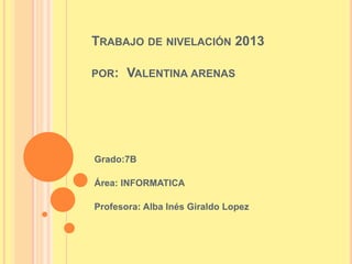 TRABAJO DE NIVELACIÓN 2013
POR:

VALENTINA ARENAS

Grado:7B
Área: INFORMATICA
Profesora: Alba Inés Giraldo Lopez

 