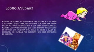 Más que un regalo, lo importante es enseñar a tu pequeño
a valorar lo que tiene, que no todos los niños del mundo
gozan de todos sus derechos, y que debe aprovechar al
máximo las oportunidades que se le brindan para ser en
un futuro una persona útil para sí mismo y para la
sociedad; sin olvidar por supuesto que debe disfrutar
de SER NIÑO.
¿Como ayudar?
 