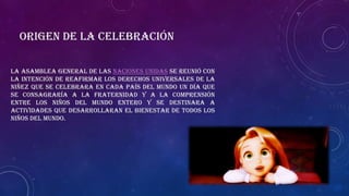 La Asamblea General de las Naciones Unidas se reunió con
la intención de reafirmar los derechos universales de la
niñez que se celebrara en cada país del mundo un día que
se consagraría a la fraternidad y a la comprensión
entre los niños del mundo entero y se destinara a
actividades que desarrollaran el bienestar de todos los
niños del mundo.
Origen de la celebración
 