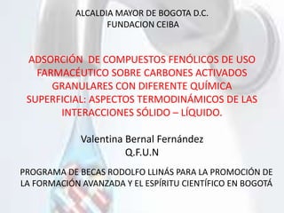 ALCALDIA MAYOR DE BOGOTA D.C.
FUNDACION CEIBA
ADSORCIÓN DE COMPUESTOS FENÓLICOS DE USO
FARMACÉUTICO SOBRE CARBONES ACTIVADOS
GRANULARES CON DIFERENTE QUÍMICA
SUPERFICIAL: ASPECTOS TERMODINÁMICOS DE LAS
INTERACCIONES SÓLIDO – LÍQUIDO.
Valentina Bernal Fernández
Q.F.U.N
PROGRAMA DE BECAS RODOLFO LLINÁS PARA LA PROMOCIÓN DE
LA FORMACIÓN AVANZADA Y EL ESPÍRITU CIENTÍFICO EN BOGOTÁ
 