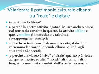 Valorizzare il patrimonio culturale elbano:
tra “reale” e digitale
 Perché questo titolo?
 1. perché la nostra attività ...