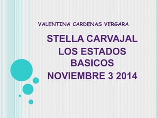 VALENTINA CARDENAS VERGARA 
STELLA CARVAJAL 
LOS ESTADOS 
BASICOS 
NOVIEMBRE 3 2014 
 