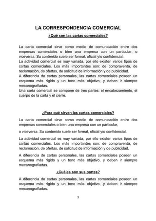 3
LA CORRESPONDENCIA COMERCIAL
¿Qué son las cartas comerciales?
La carta comercial sirve como medio de comunicación entre dos
empresas comerciales o bien una empresa con un particular, o
viceversa. Su contenido suele ser formal, oficial y/o confidencial.
La actividad comercial es muy variada, por ello existen varios tipos de
cartas comerciales. Los más importantes son: de compraventa, de
reclamación, de ofertas, de solicitud de información y de publicidad.
A diferencia de cartas personales, las cartas comerciales poseen un
esquema más rígido y un tono más objetivo, y deben ir siempre
mecanografiadas.
Una carta comercial se compone de tres partes: el encabezamiento, el
cuerpo de la carta y el cierre.
¿Para qué sirven las cartas comerciales?
La carta comercial sirve como medio de comunicación entre dos
empresas comerciales o bien una empresa con un particular,
o viceversa. Su contenido suele ser formal, oficial y/o confidencial.
La actividad comercial es muy variada, por ello existen varios tipos de
cartas comerciales. Los más importantes son: de compraventa, de
reclamación, de ofertas, de solicitud de información y de publicidad.
A diferencia de cartas personales, las cartas comerciales poseen un
esquema más rígido y un tono más objetivo, y deben ir siempre
mecanografiadas.
¿Cuáles son sus partes?
A diferencia de cartas personales, las cartas comerciales poseen un
esquema más rígido y un tono más objetivo, y deben ir siempre
mecanografiadas.
 