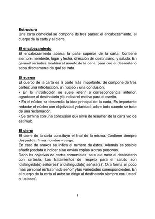 4
Estructura
Una carta comercial se compone de tres partes: el encabezamiento, el
cuerpo de la carta y el cierre.
El encabezamiento
El encabezamiento abarca la parte superior de la carta. Contiene
siempre membrete, lugar y fecha, dirección del destinatario, y saludo. En
general se indica también el asunto de la carta, para que el destinatario
sepa directamente de qué se trata.
El cuerpo
El cuerpo de la carta es la parte más importante. Se compone de tres
partes: una introducción, un núcleo y una conclusión.
• En la introducción se suele referir a correspondencia anterior,
agradecer al destinatario y/o indicar el motivo para el escrito.
• En el núcleo se desarrolla la idea principal de la carta. Es importante
redactar el núcleo con objetividad y claridad, sobre todo cuando se trate
de una reclamación.
• Se termina con una conclusión que sirve de resumen de la carta y/o de
estímulo.
El cierre
El cierre de la carta constituye el final de la misma. Contiene siempre
despedida, firma, nombre y cargo.
En caso de anexos se indica el número de éstos. Además es posible
añadir posdata o indicar si se envían copias a otras personas.
Dado los objetivos de cartas comerciales, se suele tratar al destinatario
con cortesía. Los tratamientos de respeto para el saludo son
‘distinguido(s) señor(es)’ o ‘distinguida(s) señora(s)’. Otra forma un poco
más personal es ‘Estimado señor’ y las variedades correspondientes. En
el cuerpo de la carta el autor se dirige al destinatario siempre con ‘usted’
o ‘ustedes’.
 