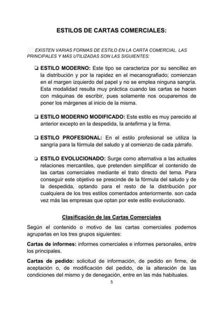 5
ESTILOS DE CARTAS COMERCIALES:
EXISTEN VARIAS FORMAS DE ESTILO EN LA CARTA COMERCIAL. LAS
PRINCIPALES Y MÁS UTILIZADAS SON LAS SIGUIENTES:
❏ ESTILO MODERNO: Este tipo se caracteriza por su sencillez en
la distribución y por la rapidez en el mecanografiado; comienzan
en el margen izquierdo del papel y no se emplea ninguna sangría.
Esta modalidad resulta muy práctica cuando las cartas se hacen
con máquinas de escribir, pues solamente nos ocuparemos de
poner los márgenes al inicio de la misma.
❏ ESTILO MODERNO MODIFICADO: Este estilo es muy parecido al
anterior excepto en la despedida, la antefirma y la firma.
❏ ESTILO PROFESIONAL: En el estilo profesional se utiliza la
sangría para la fórmula del saludo y al comienzo de cada párrafo.
❏ ESTILO EVOLUCIONADO: Surge como alternativa a las actuales
relaciones mercantiles, que pretenden simplificar el contenido de
las cartas comerciales mediante el trato directo del tema. Para
conseguir este objetivo se prescinde de la fórmula del saludo y de
la despedida, optando para el resto de la distribución por
cualquiera de los tres estilos comentados anteriormente. son cada
vez más las empresas que optan por este estilo evolucionado.
Clasificación de las Cartas Comerciales
Según el contenido o motivo de las cartas comerciales podemos
agruparlas en los tres grupos siguientes:
Cartas de informes: informes comerciales e informes personales, entre
los principales.
Cartas de pedido: solicitud de información, de pedido en firme, de
aceptación o, de modificación del pedido, de la alteración de las
condiciones del mismo y de denegación, entre en las más habituales.
 