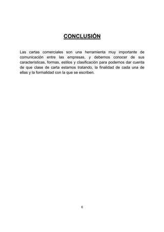 6
CONCLUSIÓN
Las cartas comerciales son una herramienta muy importante de
comunicación entre las empresas, y debemos conocer de sus
características, formas, estilos y clasificación para podernos dar cuenta
de que clase de carta estamos tratando, la finalidad de cada una de
ellas y la formalidad con la que se escriben.
 