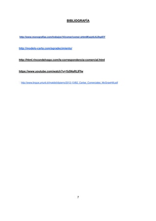 7
BIBLIOGRAFÍA
http://www.monografias.com/trabajos14/comer/comer.shtml#ixzz4cAJ0qdXY
http://modelo-carta.com/agradecimiento/
http://html.rincondelvago.com/la-correspondencia-comercial.html
https://www.youtube.com/watch?v=1b5NsRLIFfw
http://www.lingue.uniurb.it//matdid/dipierro/2012-13/B2_Cartas_Comerciales_McGrawHill.pdf
 