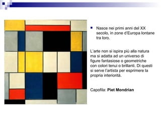   Nasce nei primi anni del XX
    secolo, in zone d‘Europa lontane
    tra loro.


L’arte non si ispira più alla natura
ma si adatta ad un universo di
figure fantasiose o geometriche
con colori tenui o brillanti. Di questi
si serve l’artista per esprimere la
propria interiorità.


Capofila: Piet Mondrian
 