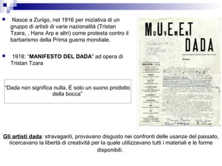     Nasce a Zurigo, nel 1916 per iniziativa di un
    gruppo di artisti di varie nazionalità (Tristan
    Tzara, , Hans Arp e altri) come protesta contro il
    barbarismo della Prima guerra mondiale.

   1918: “MANIFESTO DEL DADA" ad opera di
    Tristan Tzara



“Dada non significa nulla. È solo un suono prodotto
                   della bocca”




Gli artisti dada: stravaganti, provavano disgusto nei confronti delle usanze del passato,
  ricercavano la libertà di creatività per la quale utilizzavano tutti i materiali e le forme
                                         disponibili.
 