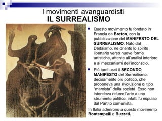 I movimenti avanguardisti
  IL SURREALISMO
                Questo movimento fu fondato in
                 Francia da Breton, con la
                 pubblicazione del MANIFESTO DEL
                 SURREALISMO. Nato dal
                 Dadaismo, ne orientò lo spirito
                 libertario verso nuove forme
                 artistiche, attente all’analisi interiore
                 e ai meccanismi dell’inconscio.
                Più tardi uscì il SECONDO
                 MANIFESTO del Surrealismo,
                 decisamente più politico, che
                 proponeva una rivoluzione di tipo
                 “marxista” della società. Esso non
                 intendeva ridurre l’arte a uno
                 strumento politico, infatti fu espulso
                 dal Partito comunista.
              In Italia aderirono a questo movimento
              Bontempelli e Buzzati.
 