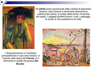 Gli artisti erano accomunati dalla volontà di esprimere
                                     tensioni, stati d'animo e sentimenti attraverso la
                                  violenza del colore, la sintesi della forma, l'incisività
                                 del segno. I soggetti preferiti furono i nudi, i paesaggi,
                                            le scene di vita quotidiana e le città.




    L'Espressionismo si manifestò
principalmente in due aree diverse: in
 Francia nelle opere dei Fauves e in
  Germania in quelle del gruppo Die
               Brucke.
 