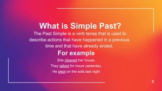 What is Simple Past?
2
The Past Simple is a verb tense that is used to
describe actions that have happened in a previous
time and that have already ended.
For example
She cleaned her house.
They talked for hours yesterday.
He slept on the sofa last night
 
