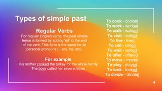 4
Types of simple past
Regular Verbs
For regular English verbs, the past simple
tense is formed by adding 'ed' to the end
of the verb. This form is the same for all
personal pronouns (I, you, he, etc).
To cook - cooked
To work - worked
To walk - walked
To visit - visited
To live - lived
To call - called
To wait - waited
To offer - offered
To move - moved
To play - played
To look - looked
To divide - divided
For example
His mother cooked the turkey for the whole family
The boys called her several times
 