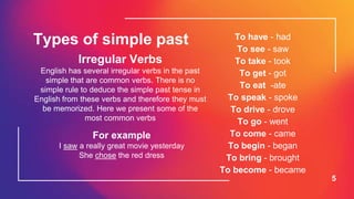 5
Types of simple past
Irregular Verbs
English has several irregular verbs in the past
simple that are common verbs. There is no
simple rule to deduce the simple past tense in
English from these verbs and therefore they must
be memorized. Here we present some of the
most common verbs
To have - had
To see - saw
To take - took
To get - got
To eat -ate
To speak - spoke
To drive - drove
To go - went
To come - came
To begin - began
To bring - brought
To become - became
For example
I saw a really great movie yesterday
She chose the red dress
 