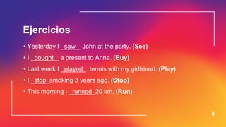 Ejercicios
6
• Yesterday I saw John at the party. (See)
• I bought a present to Anna. (Buy)
• Last week I played tennis with my girlfriend. (Play)
• I stop smoking 3 years ago. (Stop)
• This morning I runned 20 km. (Run)
 