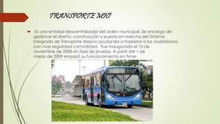 TRANSPORTE MIO 
 Es una entidad descentralizada del orden municipal. Se encarga de 
gestionar el diseño, construcción y puesta en marcha del Sistema 
Integrado de Transporte Masivo ayudando a trasladar a los ciudadanos 
con mas seguridad comodidad, Fue inaugurado el 15 de 
noviembre de 2008 en fase de prueba. A partir del 1 de 
marzo de 2009 empezó su funcionamiento en firme 
 