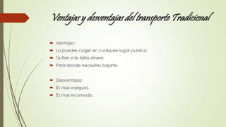 Ventajas y desventajas del transporte Tradicional 
 Ventajas: 
 Lo puedes coger en cualquier lugar publico. 
 Te fían si te falta dinero 
 Para donde necesites bajarte. 
 Desventajas: 
 Es mas inseguro. 
 Es mas incomodo. 
 