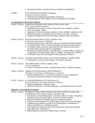 Lim 3
03/2004
 Developed sensitivity to financial barriers in underserved populations
HAYAM WURUK PHARMACY,Indonesia
Community Pharmacy Rotation
 Dispensed and compounded prescription medications
 Counseled patients about antibiotics and recommended OTC products
LEADERSHIP AND INVOLVEMENT
09/2014 - Present
09/2014 - Present
02/2016 - Present
09/2015 - Present
10/2014 - 09/2015
07/2011 - 05/2013
AMERICAN PHARMACISTS ASSOCIATION (APHA-ASP)
Chair, Helping Hands Committee
 Collaborated with another co-chair to lead and oversee committee members
 Wrote one monthly reports
 Supervised 4 Taiwanese pharmacy students on their ambulatory rotation at clinic
 Identified problems, remodeled, and devised plan to run clinic effectively
 Designed and implemented patient discharge medication plan and education
HELPINGHANDS FREE CLINIC,Columbus, Ohio
Coordinatorand volunteer (>100 hours)
 Reconciled patient home medications and assessed medication related problems
 Used strong clinical skills to actively participate in patient treatment decisions
 Developed a deeper awareness about client diversity and issues and became
passionate about assisting underserved population
 Incorporated empathy, listening, and multicultural awareness skills to educate and
counsel patients on hypertension, diabetes, antibiotic, and depression medicines
 Coordinated, supervised and delegated student pharmacist volunteers
STUDENT SOCIETIES OF HEALTH SYSTEM PHARMACY (SSHP-ASHP)
 Participated in a mentor-mentee program with clinical specialists
COLUMBUS FREE CLINIC,Columbus, Ohio
Volunteer (40 hours)
 Counsel 5-10 patients per clinic on hypertension, gastric, or diabetes medicine
AMERICAN OF MANAGED CARE PHARMACY
Third place for Pharmacy and Therapeutic Competition
 Worked collaboratively in a team of four to present a review of iplimumab
(Yervoy) as an alternative treatment of metastatic melanoma
ST. JOSEPH REGIONAL CENTER,Bryan, TX
Inpatient Pharmacy Technician Volunteer (130 hours)
 Dispensed appropriate medication orders
 Delivered medications, restocked medications, and conducted inventory checks
PROJECT AND PRESENTATIONS
12/2015 - Present PHARMACY EDUCATIONTO REFUGEE POPULATION,Cleveland, Ohio
In Collaboration with Catholic Charities, Cleveland, Ohio
 Researched,created,and designed a workshop to address the topics of pharmacy,
pharmacist roles, prescription labels, and over the counter medicine
 Budgeted and allocated available resources to support the project
 Set goals and corresponded to Catholic Charities to plan and review the project
 Conducted a presentation to groups of 10-20 participants on introduction to
improve health literacy and patient outcomes
 Led a guide tour to pharmacy and answered questions on personal medication
under supervision of pharmacist
 Reported patient assessment to analyze project outcomes
 
