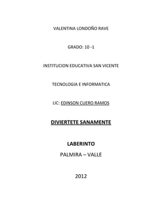 VALENTINA LONDOÑO RAVE


          GRADO: 10 -1


INSTITUCION EDUCATIVA SAN VICENTE


   TECNOLOGIA E INFORMATICA


    LIC: EDINSON CUERO RAMOS



   DIVIERTETE SANAMENTE


          LABERINTO
       PALMIRA – VALLE


             2012
 