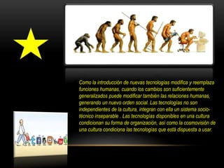 Como la introducción de nuevas tecnologías modifica y reemplaza
funciones humanas, cuando los cambios son suficientemente
generalizados puede modificar también las relaciones humanas,
generando un nuevo orden social. Las tecnologías no son
independientes de la cultura, integran con ella un sistema socio-
técnico inseparable . Las tecnologías disponibles en una cultura
condicionan su forma de organización, así como la cosmovisión de
una cultura condiciona las tecnologías que está dispuesta a usar.
 