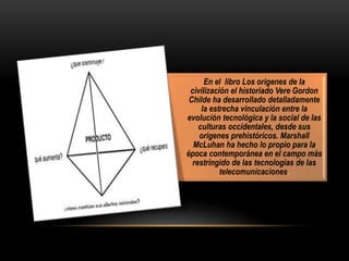 En el libro Los orígenes de la
civilización el historiado Vere Gordon
Childe ha desarrollado detalladamente
la estrecha vinculación entre la
evolución tecnológica y la social de las
culturas occidentales, desde sus
orígenes prehistóricos. Marshall
McLuhan ha hecho lo propio para la
época contemporánea en el campo más
restringido de las tecnologías de las
telecomunicaciones.
 