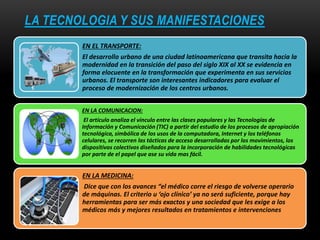 LA TECNOLOGIA Y SUS MANIFESTACIONES
EN EL TRANSPORTE:
El desarrollo urbano de una ciudad latinoamericana que transita hacia la
modernidad en la transición del paso del siglo XIX al XX se evidencia en
forma elocuente en la transformación que experimenta en sus servicios
urbanos. El transporte son interesantes indicadores para evaluar el
proceso de modernización de los centros urbanos.
EN LA COMUNICACION:
El artículo analiza el vínculo entre las clases populares y las Tecnologías de
Información y Comunicación (TIC) a partir del estudio de los procesos de apropiación
tecnológica, simbólica de los usos de la computadora, Internet y los teléfonos
celulares, se recorren las tácticas de acceso desarrolladas por los movimientos, los
dispositivos colectivos diseñados para la incorporación de habilidades tecnológicas
por parte de el papel que ase su vida mas fácil.
EN LA MEDICINA:
Dice que con los avances “el médico corre el riesgo de volverse operario
de máquinas. El criterio u ‘ojo clínico’ ya no será suficiente, porque hay
herramientas para ser más exactos y una sociedad que les exige a los
médicos más y mejores resultados en tratamientos e intervenciones
 