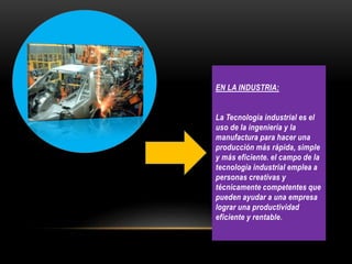 EN LA INDUSTRIA:
La Tecnología industrial es el
uso de la ingeniería y la
manufactura para hacer una
producción más rápida, simple
y más eficiente. el campo de la
tecnología industrial emplea a
personas creativas y
técnicamente competentes que
pueden ayudar a una empresa
lograr una productividad
eficiente y rentable.
 