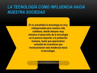LA TECNOLOGÍA COMO INFLUENCIA HACIA
NUESTRA SOCIEDAD
En la actualidad la tecnología es muy
indispensable para nuestra vida
cotidiana, desde tiempos muy
remotos el desarrollo de la tecnología
no le parecía importar a la población
humana, hasta que aparecieron
variedad de inventores que
revolucionaron esta tendencia hacia
la tecnología.
 