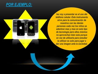 POR EJEMPLO:
les voy a presentar es el uso del
teléfono celular. Este instrumento
sirve para la comunicación de
nosotros con las demás
personas cada vez los niños se
adentran mas y mas en este tipo
de tecnología pero ellos mismos
no aprovechan bien esta porque
en vez de utilizarla para estudiar
la utilizan es solo para jugar o
dar una imagen ante la sociedad.
 
