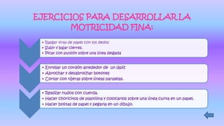 EJERCICIOS PARA DESARROLLAR LA
MOTRICIDAD FINA:
• Rasgar tiras de papel con los dedos
• Subir y bajar cierres.
• Picar con punzón sobre una línea delgada
• Enrollar un cordón alrededor de un lápiz
• Abrochar y desabrochar botones
• Cortar con tijeras sobre líneas paralelas.
• Realizar nudos con cuerda.
• Hacer choricitos de plastilina y colocarlos sobre una línea curva en un papel.
• Hacer bolitas de papel y pegarla en un dibujo.
 