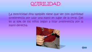 QUIRILIDAD:
La motricidad fina también tiene que ver con quirilidad
(preferencia por usar una mano en lugar de la otra). Del
90 al 93% de los niños llegan a hilar preferencia por la
mano derecha.
 