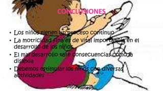 CONCLUSIONES
• Los niños tienen un proceso continuo
• La motricidad fina es de vital importancia en el
desarrollo de los niños
• El mal desarrollo tare consecuencias como la
dislexia
• Debemos estimular los niños con diversas
actividades
 