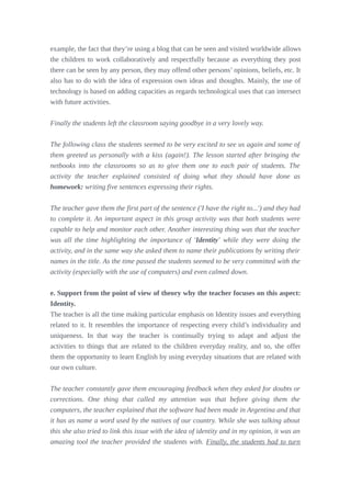 example, the fact that they’re using a blog that can be seen and visited worldwide allows
the children to work collaboratively and respectfully because as everything they post
there can be seen by any person, they may offend other persons’ opinions, beliefs, etc. It
also has to do with the idea of expression own ideas and thoughts. Mainly, the use of
technology is based on adding capacities as regards technological uses that can intersect
with future activities.
Finally the students left the classroom saying goodbye in a very lovely way.
The following class the students seemed to be very excited to see us again and some of
them greeted us personally with a kiss (again!). The lesson started after bringing the
netbooks into the classrooms so as to give them one to each pair of students. The
activity the teacher explained consisted of doing what they should have done as
homework: writing five sentences expressing their rights.
The teacher gave them the first part of the sentence ('I have the right to...') and they had
to complete it. An important aspect in this group activity was that both students were
capable to help and monitor each other. Another interesting thing was that the teacher
was all the time highlighting the importance of 'Identity' while they were doing the
activity, and in the same way she asked them to name their publications by writing their
names in the title. As the time passed the students seemed to be very committed with the
activity (especially with the use of computers) and even calmed down.
e. Support from the point of view of theory why the teacher focuses on this aspect:
Identity.
The teacher is all the time making particular emphasis on Identity issues and everything
related to it. It resembles the importance of respecting every child’s individuality and
uniqueness. In that way the teacher is continually trying to adapt and adjust the
activities to things that are related to the children everyday reality, and so, she offer
them the opportunity to learn English by using everyday situations that are related with
our own culture.
The teacher constantly gave them encouraging feedback when they asked for doubts or
corrections. One thing that called my attention was that before giving them the
computers, the teacher explained that the software had been made in Argentina and that
it has as name a word used by the natives of our country. While she was talking about
this she also tried to link this issue with the idea of identity and in my opinion, it was an
amazing tool the teacher provided the students with. Finally, the students had to turn
 