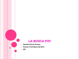 LA MUSICA POP:
   Valentina Perez Tamayo.
   Viernes 15 de Marzo del 2013.
   6ºB
 