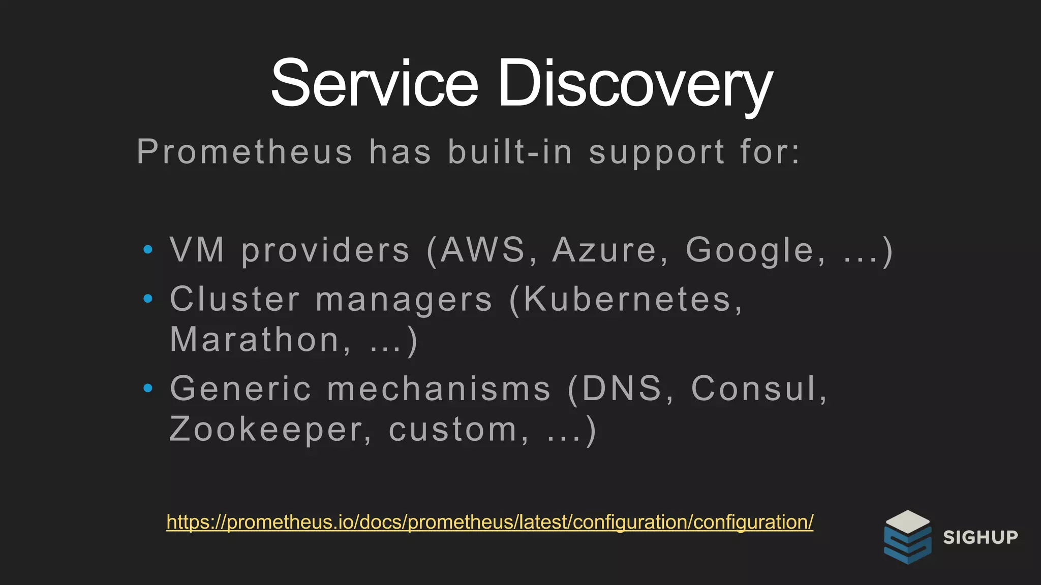 Service Discovery
https://prometheus.io/docs/prometheus/latest/configuration/configuration/
Prometheus has built-in support for:
• VM providers (AWS, Azure, Google, ...)
• Cluster managers (Kubernetes,
Marathon, …)
• Generic mechanisms (DNS, Consul,
Zookeeper, custom, ...)
 