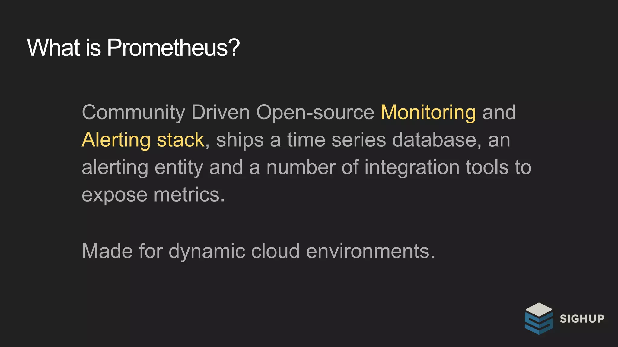 What is Prometheus?
Community Driven Open-source Monitoring and
Alerting stack, ships a time series database, an
alerting entity and a number of integration tools to
expose metrics.
Made for dynamic cloud environments.
 