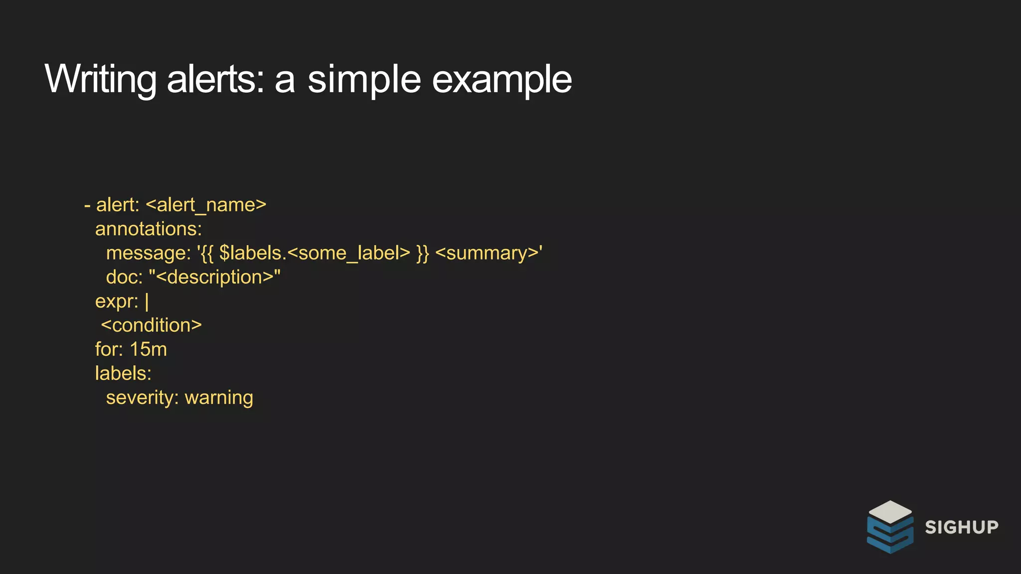 Writing alerts: a simple example
- alert: <alert_name>
annotations:
message: '{{ $labels.<some_label> }} <summary>'
doc: "<description>"
expr: |
<condition>
for: 15m
labels:
severity: warning
 