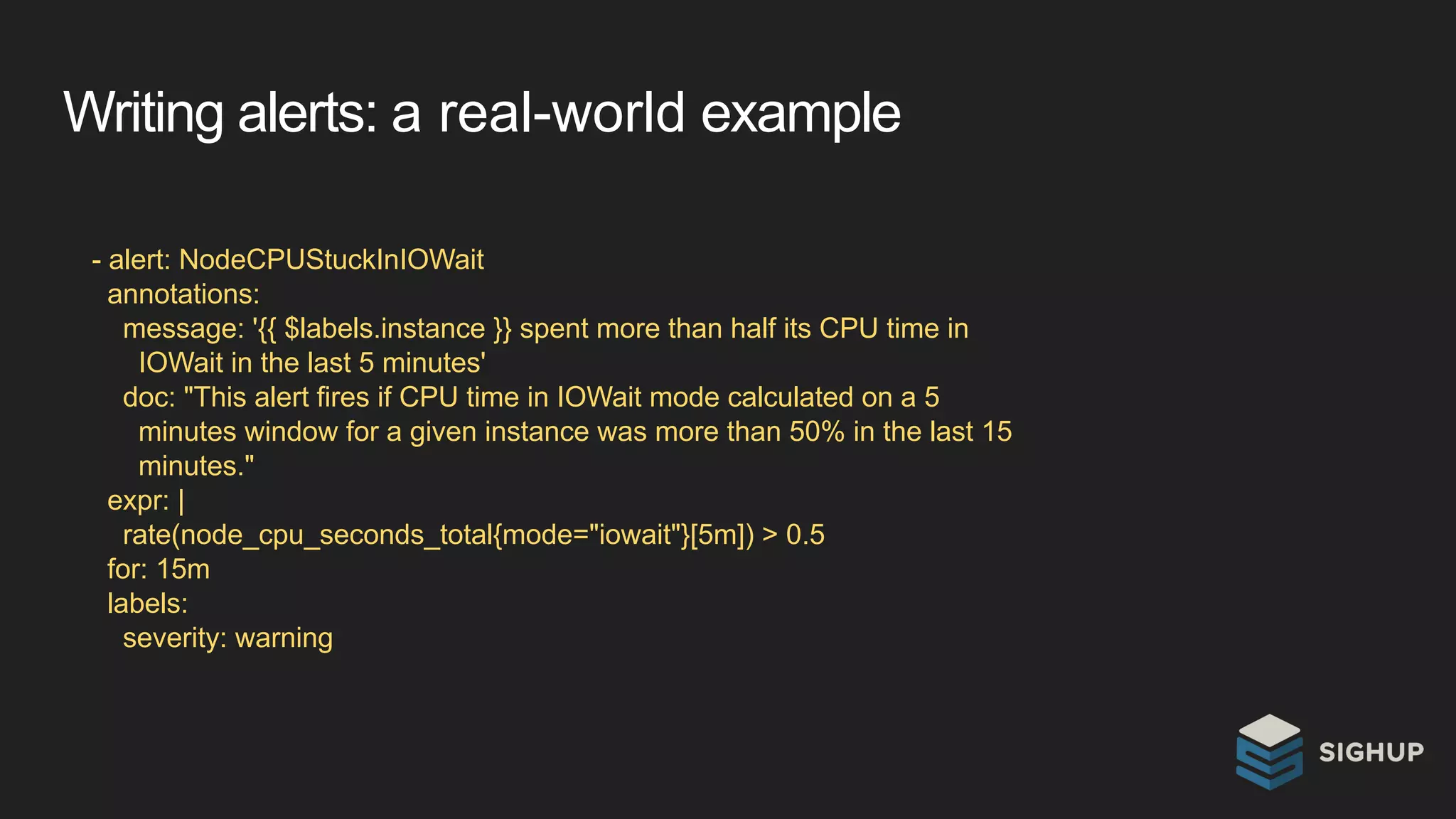 Writing alerts: a real-world example
- alert: NodeCPUStuckInIOWait
annotations:
message: '{{ $labels.instance }} spent more than half its CPU time in
IOWait in the last 5 minutes'
doc: "This alert fires if CPU time in IOWait mode calculated on a 5
minutes window for a given instance was more than 50% in the last 15
minutes."
expr: |
rate(node_cpu_seconds_total{mode="iowait"}[5m]) > 0.5
for: 15m
labels:
severity: warning
 