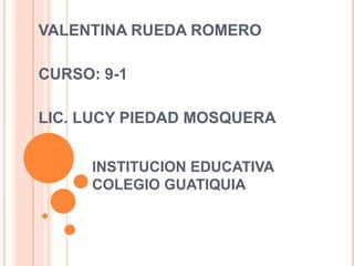 VALENTINA RUEDA ROMERO

CURSO: 9-1

LIC. LUCY PIEDAD MOSQUERA


      INSTITUCION EDUCATIVA
      COLEGIO GUATIQUIA
 