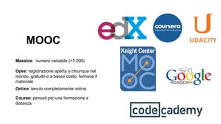 MOOC
Massive: numero variabile (>1.000)
Open: registrazione aperta a chiunque nel
mondo, gratuito o a basso costo, fornisce il
materiale
Online: tenuto completamente online
Course: pensati per una formazione a
distanza
 