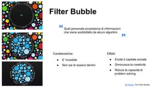 ● E’ invisibile
● Non sai di esserci dentro
Caratteristiche:
“
Eli Pariser, The Filter Bubble
Filter Bubble
Effetti:
Quel personale ecosistema di informazioni
che viene soddisfatto da alcuni algoritmi
”
● Erode il capitale sociale
● Diminuisce la creatività
● Riduce la capacità di
problem solving
 