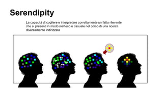 Serendipity
La capacità di cogliere e interpretare correttamente un fatto rilevante
che si presenti in modo inatteso e casuale nel corso di una ricerca
diversamente indirizzata
 