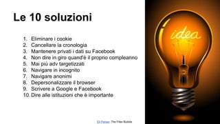 Le 10 soluzioni
1. Eliminare i cookie
2. Cancellare la cronologia
3. Mantenere privati i dati su Facebook
4. Non dire in giro quand'è il proprio compleanno
5. Mai più adv targetizzati
6. Navigare in incognito
7. Navigare anonimi
8. Depersonalizzare il browser
9. Scrivere a Google e Facebook
10. Dire alle istituzioni che è importante
Eli Pariser, The Filter Bubble
 