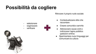 Possibilità da cogliere
● Sperimentare nuovi linguaggi per
comunicare la cultura
- selezionare
- organizzare
- verificare
Ritrovare il proprio ruolo sociale:
● Contestualizzare oltre che
raccontare
● Creare comunità e servirla
● Abbracciare cause civili e
indirizzare l’agire pubblico
(petizioni online)
 
