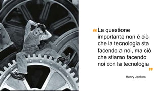La questione
importante non è ciò
che la tecnologia sta
facendo a noi, ma ciò
che stiamo facendo
noi con la tecnologia
“
”Henry Jenkins
 