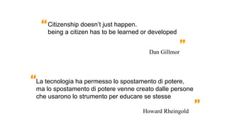 Citizenship doesn’t just happen.
being a citizen has to be learned or developed
La tecnologia ha permesso lo spostamento di potere,
ma lo spostamento di potere venne creato dalle persone
che usarono lo strumento per educare se stesse
Howard Rheingold
“
”
Dan Gillmor
“
”
 